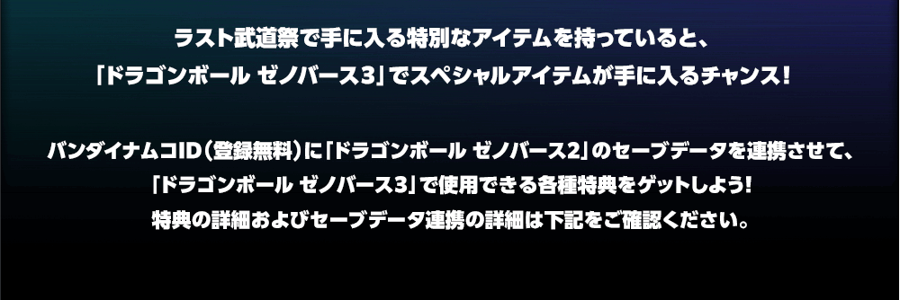 バンダイナムコID（登録無料）に「ドラゴンボール ゼノバース2」のセーブデータを連携させて、「ドラゴンボール ゼノバース３」で使用できる各種特典をゲットしよう！特典の詳細およびセーブデータ連携の詳細は下記をご確認ください。