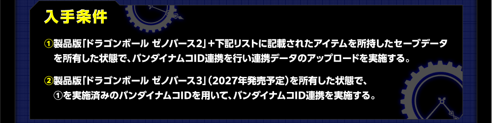 入手条件 ①製品版「ドラゴンボール ゼノバース２」＋下記リストに記載されたアイテムを所持したセーブデータを所有した状態で、バンダイナムコID連携を行い連携データのアップロードを実施する。②製品版「ドラゴンボール ゼノバース３」（2027年発売予定）を所有した状態で、①を実施済みのバンダイナムコIDを用いて、バンダイナムコID連携を実施する。