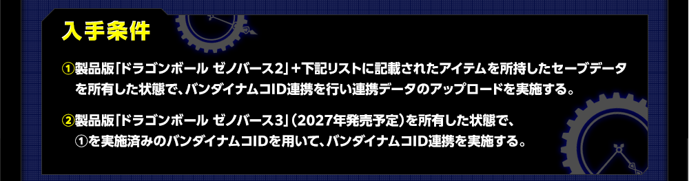 入手条件 ①製品版「ドラゴンボール ゼノバース２」＋下記リストに記載されたアイテムを所持したセーブデータを所有した状態で、バンダイナムコID連携を行い連携データのアップロードを実施する。②製品版「ドラゴンボール ゼノバース３」（2027年発売予定）を所有した状態で、①を実施済みのバンダイナムコIDを用いて、バンダイナムコID連携を実施する。