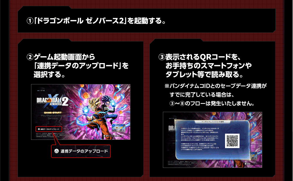 ①「ドラゴンボール ゼノバース2」を起動する。 ②ゲーム起動画面から「連携データのアップロード」を選択する。 ③表示されるQRコードを、お手持ちのスマートフォンやタブレット等で読み取る。 ※バンダイナムコIDとのセーブデータ連携がすでに完了している場合は、③～⑧のフローは発生いたしません。