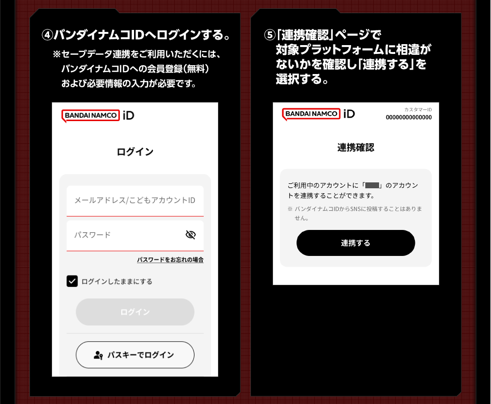 ④バンダイナムコIDへログインする。 ※セーブデータ連携をご利用いただくには、バンダイナムコIDへの会員登録（無料）および必要情報の入力が必要です。 ⑤「連携確認」ページで対象プラットフォームに相違がないかを確認し「連携する」を選択する。