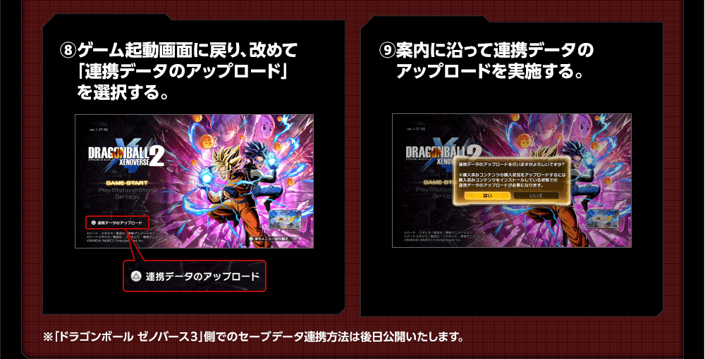 ⑧ゲーム起動画面に戻り、改めて「連携データのアップロード」を選択する。 ⑨案内に沿って連携データのアップロードを実施する。※「ドラゴンボール ゼノバース３」側でのセーブデータ連携方法は後日公開いたします。